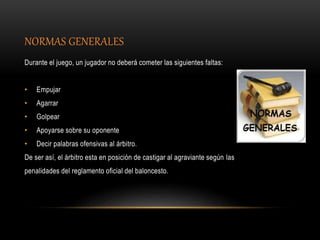 NORMAS GENERALES
Durante el juego, un jugador no deberá cometer las siguientes faltas:
• Empujar
• Agarrar
• Golpear
• Apoyarse sobre su oponente
• Decir palabras ofensivas al árbitro.
De ser así, el árbitro esta en posición de castigar al agraviante según las
penalidades del reglamento oficial del baloncesto.
 