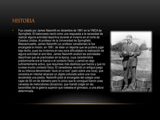 HISTORIA
• Fue creado por James Naismith en diciembre de 1891 en la YMCA de
Springfield. El baloncesto nació como una respuesta a la necesidad de
realizar alguna actividad deportiva durante el invierno en el norte de
Estados Unidos. Al profesor de la Universidad de Springfield,
Massachusetts, James Naismith (un profesor canadiense) le fue
encargada la misión, en 1891, de idear un deporte que se pudiera jugar
bajo techo, pues los inviernos en esa zona dificultaban la realización de
alguna actividad al aire libre. James Naismith analizó las actividades
deportivas que se practicaban en la época, cuya característica
predominante era la fuerza o el contacto físico, y pensó en algo
suficientemente activo, que requiriese más destreza que fuerza y que no
tuviese mucho contacto físico. El canadiense recordó un antiguo juego
de su infancia denominado “duck on a rock” (pato sobre una roca), que
consistía en intentar alcanzar un objeto colocado sobre una roca
lanzándole una piedra. Naismith pidió al encargado del colegio unas
cajas de 50 cm de diámetro pero lo único que le consiguió fueron unas
canastas de melocotones (duraznos), que mandó colgar en las
barandillas de la galería superior que rodeaba el gimnasio, a una altura
determinada.
 