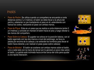 PASES
• Pase de Pecho: Se utiliza cuando un compañero se encuentra a corta
distancia (entre 2 y 4 metros); el balón se debe llevar a la altura del
pecho y adelantar un pie trasladando el peso en él, extendiendo con
fuerza los codos, realizando el pase con ambas manos.
• Pase de Pique: Este es un pase que se realiza a corta distancia (entre 2
a 4 metros) y consiste en mandar el balón hacia el piso y luego rebotar a
las manos del compañero.
• Pase Sobre la Cabeza: El jugador se coloca en la posición básica, con el
balón agarrado con las dos manos a nivel del estómago, se lleva la
pelota por encima de la cabeza y se extiende los hombros para llevar el
balón hacia delante y así realizar el pase.(pase sobre cabeza)
• Pase de Béisbol: El balón se sostiene con ambas manos sobre el balón,
uno a cada lado con la mano de lanzar por lo general un poco más sobre
el balón. La pelota está inclinada hacia arriba cerca del oído para ayudar
a una rápida liberación.
 