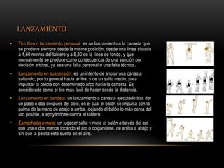 LANZAMIENTO
• Tiro libre o lanzamiento personal: es un lanzamiento a la canasta que
se produce siempre desde la misma posición, desde una línea situada
a 4,60 metros del tablero y a 5,80 de la línea de fondo, y que
normalmente se produce como consecuencia de una sanción por
decisión arbitral, ya sea una falta personal o una falta técnica.
• Lanzamiento en suspensión: es un intento de anotar una canasta
saltando, por lo general hacia arriba, y de un salto medio, para
impulsar la pelota con determinado arco hacia la canasta. Es
considerado como el tiro más fácil de hacer desde la distancia.
• Lanzamiento en bandeja: un lanzamiento a canasta ejecutado tras dar
un paso o dos después del bote, en el cual el balón se impulsa con la
palma de la mano de abajo a arriba, dejando el balón lo más cerca del
aro posible, o apoyándose contra el tablero.
• Esmachada o mate: un jugador salta y mete el balón a través del aro
con una o dos manos tocando el aro o colgándose, de arriba a abajo y
sin que la pelota esté suelta en el aire.
 