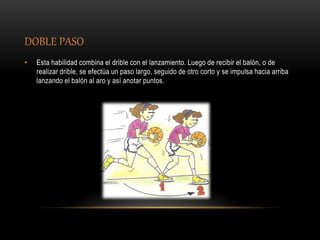DOBLE PASO
• Esta habilidad combina el drible con el lanzamiento. Luego de recibir el balón, o de
realizar drible, se efectúa un paso largo, seguido de otro corto y se impulsa hacia arriba
lanzando el balón al aro y así anotar puntos.
 