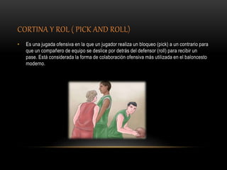 CORTINA Y ROL ( PICK AND ROLL)
• Es una jugada ofensiva en la que un jugador realiza un bloqueo (pick) a un contrario para
que un compañero de equipo se deslice por detrás del defensor (roll) para recibir un
pase. Está considerada la forma de colaboración ofensiva más utilizada en el baloncesto
moderno.
 