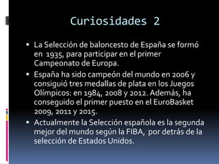 Curiosidades 2
 La Selección de baloncesto de España se formó
en 1935, para participar en el primer
Campeonato de Europa.
 España ha sido campeón del mundo en 2006 y
consiguió tres medallas de plata en los Juegos
Olímpicos: en 1984, 2008 y 2012. Además, ha
conseguido el primer puesto en el EuroBasket
2009, 2011 y 2015.
 Actualmente la Selección española es la segunda
mejor del mundo según la FIBA, por detrás de la
selección de Estados Unidos.
 