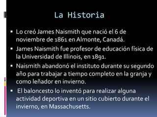 La Historia
 Lo creó James Naismith que nació el 6 de
noviembre de 1861 en Almonte, Canadá.
 James Naismith fue profesor de educación física de
la Universidad de Illinois, en 1891.
 Naismith abandonó el instituto durante su segundo
año para trabajar a tiempo completo en la granja y
como leñador en invierno.
 El baloncesto lo inventó para realizar alguna
actividad deportiva en un sitio cubierto durante el
invierno, en Massachusetts.
 