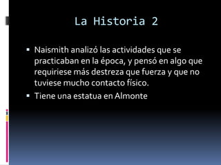 La Historia 2
 Naismith analizó las actividades que se
practicaban en la época, y pensó en algo que
requiriese más destreza que fuerza y que no
tuviese mucho contacto físico.
 Tiene una estatua en Almonte
 