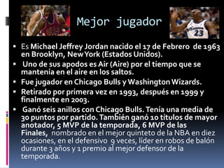 Mejor jugador
 Es Michael Jeffrey Jordan nacido el 17 de Febrero de 1963
en Brooklyn, NewYork (Estados Unidos).
 Uno de sus apodos es Air (Aire) por el tiempo que se
mantenía en el aire en los saltos.
 Fue jugador en Chicago Bulls y WashingtonWizards.
 Retirado por primera vez en 1993, después en 1999 y
finalmente en 2003.
 Ganó seis anillos con Chicago Bulls.Tenía una media de
30 puntos por partido.También ganó 10 títulos de mayor
anotador, 5 MVP de la temporada, 6 MVP de las
Finales, nombrado en el mejor quinteto de la NBA en diez
ocasiones, en el defensivo 9 veces, líder en robos de balón
durante 3 años y 1 premio al mejor defensor de la
temporada.
 