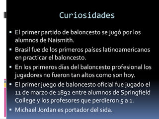 Curiosidades
 El primer partido de baloncesto se jugó por los
alumnos de Naismith.
 Brasil fue de los primeros países latinoamericanos
en practicar el baloncesto.
 En los primeros días del baloncesto profesional los
jugadores no fueron tan altos como son hoy.
 El primer juego de baloncesto oficial fue jugado el
11 de marzo de 1892 entre alumnos de Springfield
College y los profesores que perdieron 5 a 1.
 Michael Jordan es portador del sida.
 