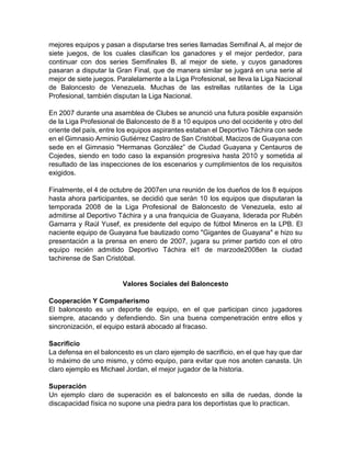 mejores equipos y pasan a disputarse tres series llamadas Semifinal A, al mejor de
siete juegos, de los cuales clasifican los ganadores y el mejor perdedor, para
continuar con dos series Semifinales B, al mejor de siete, y cuyos ganadores
pasaran a disputar la Gran Final, que de manera similar se jugará en una serie al
mejor de siete juegos. Paralelamente a la Liga Profesional, se lleva la Liga Nacional
de Baloncesto de Venezuela. Muchas de las estrellas rutilantes de la Liga
Profesional, también disputan la Liga Nacional.
En 2007 durante una asamblea de Clubes se anunció una futura posible expansión
de la Liga Profesional de Baloncesto de 8 a 10 equipos uno del occidente y otro del
oriente del país, entre los equipos aspirantes estaban el Deportivo Táchira con sede
en el Gimnasio Arminio Gutiérrez Castro de San Cristóbal, Macizos de Guayana con
sede en el Gimnasio "Hermanas González” de Ciudad Guayana y Centauros de
Cojedes, siendo en todo caso la expansión progresiva hasta 2010 y sometida al
resultado de las inspecciones de los escenarios y cumplimientos de los requisitos
exigidos.
Finalmente, el 4 de octubre de 2007en una reunión de los dueños de los 8 equipos
hasta ahora participantes, se decidió que serán 10 los equipos que disputaran la
temporada 2008 de la Liga Profesional de Baloncesto de Venezuela, esto al
admitirse al Deportivo Táchira y a una franquicia de Guayana, liderada por Rubén
Gamarra y Raúl Yusef, ex presidente del equipo de fútbol Mineros en la LPB. El
naciente equipo de Guayana fue bautizado como "Gigantes de Guayana" e hizo su
presentación a la prensa en enero de 2007, jugara su primer partido con el otro
equipo recién admitido Deportivo Táchira el1 de marzode2008en la ciudad
tachirense de San Cristóbal.
Valores Sociales del Baloncesto
Cooperación Y Compañerismo
El baloncesto es un deporte de equipo, en el que participan cinco jugadores
siempre, atacando y defendiendo. Sin una buena compenetración entre ellos y
sincronización, el equipo estará abocado al fracaso.
Sacrificio
La defensa en el baloncesto es un claro ejemplo de sacrificio, en el que hay que dar
lo máximo de uno mismo, y cómo equipo, para evitar que nos anoten canasta. Un
claro ejemplo es Michael Jordan, el mejor jugador de la historia.
Superación
Un ejemplo claro de superación es el baloncesto en silla de ruedas, donde la
discapacidad física no supone una piedra para los deportistas que lo practican.
 