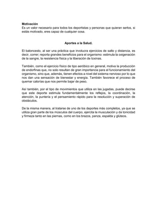 Motivación
Es un valor necesario para todos los deportistas y personas que quieran serlos, si
estás motivado, eres capaz de cualquier cosa.
Aportes a la Salud.
El baloncesto, al ser una práctica que involucra ejercicios de salto y distancia, es
decir, correr; reporta grandes beneficios para el organismo: estimula la oxigenación
de la sangre, la resistencia física y la liberación de toxinas.
También, como el ejercicio físico de tipo aeróbico en general, motiva la producción
de endorfinas que, no solo resultan de gran importancia para el funcionamiento del
organismo, sino que, además, tienen efectos a nivel del sistema nervioso por lo que
nos dan una sensación de bienestar y energía. También favorece el proceso de
quemar calorías que nos permite bajar de peso.
Así también, por el tipo de movimientos que utiliza en las jugadas, puede decirse
que este deporte estimula fundamentalmente los reflejos, la coordinación, la
atención, la puntería y el pensamiento rápido para la resolución y superación de
obstáculos.
De la misma manera, al tratarse de uno de los deportes más completos, ya que se
utiliza gran parte de los músculos del cuerpo, ejercita la musculación y da tonicidad
y firmeza tanto en las piernas, como en los brazos, panza, espalda y glúteos.
 