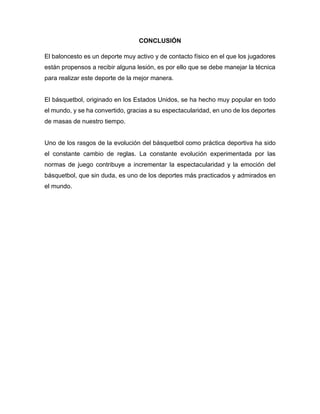 CONCLUSIÓN
El baloncesto es un deporte muy activo y de contacto físico en el que los jugadores
están propensos a recibir alguna lesión, es por ello que se debe manejar la técnica
para realizar este deporte de la mejor manera.
El básquetbol, originado en los Estados Unidos, se ha hecho muy popular en todo
el mundo, y se ha convertido, gracias a su espectacularidad, en uno de los deportes
de masas de nuestro tiempo.
Uno de los rasgos de la evolución del básquetbol como práctica deportiva ha sido
el constante cambio de reglas. La constante evolución experimentada por las
normas de juego contribuye a incrementar la espectacularidad y la emoción del
básquetbol, que sin duda, es uno de los deportes más practicados y admirados en
el mundo.
 