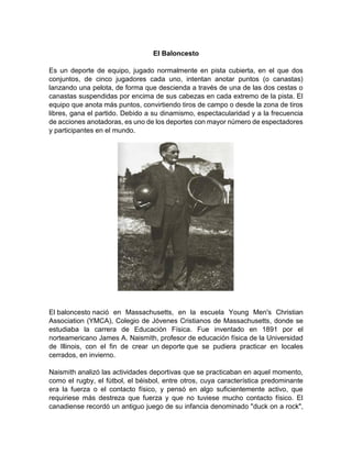 El Baloncesto
Es un deporte de equipo, jugado normalmente en pista cubierta, en el que dos
conjuntos, de cinco jugadores cada uno, intentan anotar puntos (o canastas)
lanzando una pelota, de forma que descienda a través de una de las dos cestas o
canastas suspendidas por encima de sus cabezas en cada extremo de la pista. El
equipo que anota más puntos, convirtiendo tiros de campo o desde la zona de tiros
libres, gana el partido. Debido a su dinamismo, espectacularidad y a la frecuencia
de acciones anotadoras, es uno de los deportes con mayor número de espectadores
y participantes en el mundo.
El baloncesto nació en Massachusetts, en la escuela Young Men's Christian
Association (YMCA), Colegio de Jóvenes Cristianos de Massachusetts, donde se
estudiaba la carrera de Educación Física. Fue inventado en 1891 por el
norteamericano James A. Naismith, profesor de educación física de la Universidad
de Illinois, con el fin de crear un deporte que se pudiera practicar en locales
cerrados, en invierno.
Naismith analizó las actividades deportivas que se practicaban en aquel momento,
como el rugby, el fútbol, el béisbol, entre otros, cuya característica predominante
era la fuerza o el contacto físico, y pensó en algo suficientemente activo, que
requiriese más destreza que fuerza y que no tuviese mucho contacto físico. El
canadiense recordó un antiguo juego de su infancia denominado "duck on a rock",
 