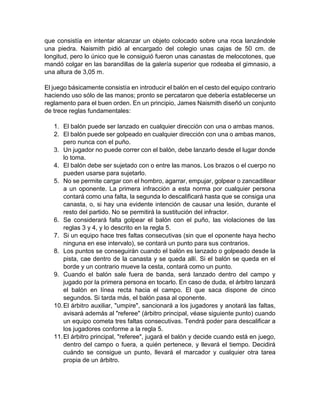 que consistía en intentar alcanzar un objeto colocado sobre una roca lanzándole
una piedra. Naismith pidió al encargado del colegio unas cajas de 50 cm. de
longitud, pero lo único que le consiguió fueron unas canastas de melocotones, que
mandó colgar en las barandillas de la galería superior que rodeaba el gimnasio, a
una altura de 3,05 m.
El juego básicamente consistía en introducir el balón en el cesto del equipo contrario
haciendo uso sólo de las manos; pronto se percataron que debería establecerse un
reglamento para el buen orden. En un principio, James Naismith diseñó un conjunto
de trece reglas fundamentales:
1. El balón puede ser lanzado en cualquier dirección con una o ambas manos.
2. El balón puede ser golpeado en cualquier dirección con una o ambas manos,
pero nunca con el puño.
3. Un jugador no puede correr con el balón, debe lanzarlo desde el lugar donde
lo toma.
4. El balón debe ser sujetado con o entre las manos. Los brazos o el cuerpo no
pueden usarse para sujetarlo.
5. No se permite cargar con el hombro, agarrar, empujar, golpear o zancadillear
a un oponente. La primera infracción a esta norma por cualquier persona
contará como una falta, la segunda lo descalificará hasta que se consiga una
canasta, o, si hay una evidente intención de causar una lesión, durante el
resto del partido. No se permitirá la sustitución del infractor.
6. Se considerará falta golpear el balón con el puño, las violaciones de las
reglas 3 y 4, y lo descrito en la regla 5.
7. Si un equipo hace tres faltas consecutivas (sin que el oponente haya hecho
ninguna en ese intervalo), se contará un punto para sus contrarios.
8. Los puntos se conseguirán cuando el balón es lanzado o golpeado desde la
pista, cae dentro de la canasta y se queda allí. Si el balón se queda en el
borde y un contrario mueve la cesta, contará como un punto.
9. Cuando el balón sale fuera de banda, será lanzado dentro del campo y
jugado por la primera persona en tocarlo. En caso de duda, el árbitro lanzará
el balón en línea recta hacia el campo. El que saca dispone de cinco
segundos. Si tarda más, el balón pasa al oponente.
10.El árbitro auxiliar, "umpire", sancionará a los jugadores y anotará las faltas,
avisará además al "referee" (árbitro principal, véase siguiente punto) cuando
un equipo cometa tres faltas consecutivas. Tendrá poder para descalificar a
los jugadores conforme a la regla 5.
11.El árbitro principal, "referee", jugará el balón y decide cuando está en juego,
dentro del campo o fuera, a quién pertenece, y llevará el tiempo. Decidirá
cuándo se consigue un punto, llevará el marcador y cualquier otra tarea
propia de un árbitro.
 