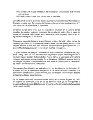 12.El tiempo será de dos mitades de 15 minutos con un descanso de 5 minutos
entre ambas.
13.El equipo que consiga más puntos será el vencedor.
Como Naismith tenía 18 alumnos, decidió que los equipos estuviesen formados por
9 jugadores cada uno. Con el paso del tiempo, este número se redujo primero a 7,
más tarde a la cantidad actual, 5 jugadores.
El tablero surgió para evitar que los seguidores situados en la galería donde
colgaban las cestas, pudieran entorpecer la entrada del balón. Con el paso del
tiempo las cestas de melocotones se convirtieron en aros metálicos con una red sin
agujeros hasta llegar a la red actual.
El juego se extendió rápidamente por Estados Unidos, Canadá y otras partes del
mundo, jugado tanto por hombres como por mujeres; también llegó a ser un popular
deporte informal al aire libre. Los soldados estadounidenses participantes en la II
Guerra Mundial popularizaron el deporte en muchos otros países.
Un gran número de colegios universitarios estadounidenses adoptaron el juego
entre 1893 y 1895. En 1934 se celebraron los primeros juegos intercolegiales en el
Madison Square Garden de la ciudad de Nueva York y el baloncesto universitario
comenzó a despertar un gran interés. En la década de 1950 llegó a ser un deporte
de colegios mayores, consolidándose de este modo el camino para el crecimiento
del interés en el baloncesto profesional.
Este deporte fue difundido por todo el mundo por los alumnos de Springfield. El
auténtico impulso europeo lo recibió gracias a los soldados estadounidenses que
participaron en la Segunda Guerra Mundial, que practicaban a menudo este deporte
en los momentos de esparcimiento.
En los Juegos Olímpicos de Ámsterdam en 1928 y en el de Los Ángeles en 1932,
fue deporte de exhibición, pero en los de Berlín en 1936 ya fue incorporado al
programa oficial olímpico. El baloncesto femenino no fue olímpico hasta los Juegos
de Montreal, en 1976.
 