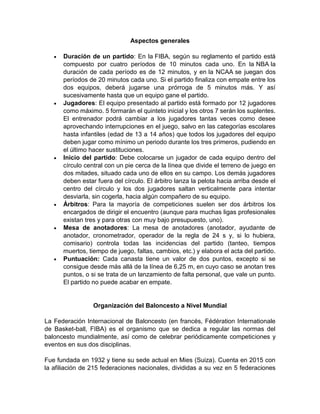 Aspectos generales
 Duración de un partido: En la FIBA, según su reglamento el partido está
compuesto por cuatro períodos de 10 minutos cada uno. En la NBA la
duración de cada período es de 12 minutos, y en la NCAA se juegan dos
períodos de 20 minutos cada uno. Si el partido finaliza con empate entre los
dos equipos, deberá jugarse una prórroga de 5 minutos más. Y así
sucesivamente hasta que un equipo gane el partido.
 Jugadores: El equipo presentado al partido está formado por 12 jugadores
como máximo. 5 formarán el quinteto inicial y los otros 7 serán los suplentes.
El entrenador podrá cambiar a los jugadores tantas veces como desee
aprovechando interrupciones en el juego, salvo en las categorías escolares
hasta infantiles (edad de 13 a 14 años) que todos los jugadores del equipo
deben jugar como mínimo un periodo durante los tres primeros, pudiendo en
el último hacer sustituciones.
 Inicio del partido: Debe colocarse un jugador de cada equipo dentro del
círculo central con un pie cerca de la línea que divide el terreno de juego en
dos mitades, situado cada uno de ellos en su campo. Los demás jugadores
deben estar fuera del círculo. El árbitro lanza la pelota hacia arriba desde el
centro del círculo y los dos jugadores saltan verticalmente para intentar
desviarla, sin cogerla, hacia algún compañero de su equipo.
 Árbitros: Para la mayoría de competiciones suelen ser dos árbitros los
encargados de dirigir el encuentro (aunque para muchas ligas profesionales
existan tres y para otras con muy bajo presupuesto, uno).
 Mesa de anotadores: La mesa de anotadores (anotador, ayudante de
anotador, cronometrador, operador de la regla de 24 s y, si lo hubiera,
comisario) controla todas las incidencias del partido (tanteo, tiempos
muertos, tiempo de juego, faltas, cambios, etc.) y elabora el acta del partido.
 Puntuación: Cada canasta tiene un valor de dos puntos, excepto si se
consigue desde más allá de la línea de 6,25 m, en cuyo caso se anotan tres
puntos, o si se trata de un lanzamiento de falta personal, que vale un punto.
El partido no puede acabar en empate.
Organización del Baloncesto a Nivel Mundial
La Federación Internacional de Baloncesto (en francés, Fédération Internationale
de Basket-ball, FIBA) es el organismo que se dedica a regular las normas del
baloncesto mundialmente, así como de celebrar periódicamente competiciones y
eventos en sus dos disciplinas.
Fue fundada en 1932 y tiene su sede actual en Mies (Suiza). Cuenta en 2015 con
la afiliación de 215 federaciones nacionales, divididas a su vez en 5 federaciones
 
