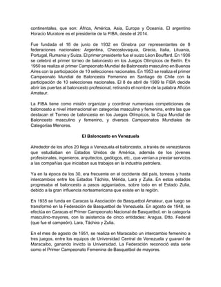 continentales, que son: África, América, Asia, Europa y Oceanía. El argentino
Horacio Muratore es el presidente de la FIBA, desde el 2014.
Fue fundada el 18 de junio de 1932 en Ginebra por representantes de 8
federaciones nacionales: Argentina, Checoslovaquia, Grecia, Italia, Lituania,
Portugal, Rumania y Suiza. El primer presidente fue el suizo Léon Bouffard. En 1936
se celebró el primer torneo de baloncesto en los Juegos Olímpicos de Berlín. En
1950 se realiza el primer Campeonato Mundial de Baloncesto masculino en Buenos
Aires con la participación de 10 selecciones nacionales. En 1953 se realiza el primer
Campeonato Mundial de Baloncesto Femenino en Santiago de Chile con la
participación de 10 selecciones nacionales. El 8 de abril de 1989 la FIBA decide
abrir las puertas al baloncesto profesional, retirando el nombre de la palabra Afición
Amateur.
La FIBA tiene como misión organizar y coordinar numerosas competiciones de
baloncesto a nivel internacional en categorías masculina y femenina, entre las que
destacan el Torneo de baloncesto en los Juegos Olímpicos, la Copa Mundial de
Baloncesto masculino y femenino, y diversos Campeonatos Mundiales de
Categorías Menores.
El Baloncesto en Venezuela
Alrededor de los años 20 llega a Venezuela el baloncesto, a través de venezolanos
que estudiaban en Estados Unidos de América, además de los jóvenes
profesionales, ingenieros, arquitectos, geólogos, etc., que venían a prestar servicios
a las compañías que iniciaban sus trabajos en la industria petrolera.
Ya en la época de los 30, era frecuente en el occidente del país, torneos y hasta
intercambios entre los Estados Táchira, Mérida, Lara y Zulia. En estos estados
progresaba el baloncesto a pasos agigantados, sobre todo en el Estado Zulia,
debido a la gran influencia norteamericana que existe en la región.
En 1935 se funda en Caracas la Asociación de Basquetbol Amateur, que luego se
transformó en la Federación de Basquetbol de Venezuela. En agosto de 1948, se
efectúa en Caracas el Primer Campeonato Nacional de Basquetbol, en la categoría
masculino-mayores, con la asistencia de cinco entidades: Aragua, Dtto. Federal
(que fue el campeón). Lara, Táchira y Zulia.
En el mes de agosto de 1951, se realiza en Maracaibo un intercambio femenino a
tres juegos, entre los equipos de Universidad Central de Venezuela y guaraní de
Maracaibo, ganando invicto la Universidad. La Federación reconoció esta serie
como el Primer Campeonato Femenina de Basquetbol de mayores.
 