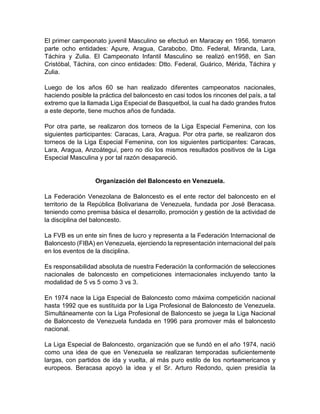 El primer campeonato juvenil Masculino se efectuó en Maracay en 1956, tomaron
parte ocho entidades: Apure, Aragua, Carabobo, Dtto. Federal, Miranda, Lara,
Táchira y Zulia. El Campeonato Infantil Masculino se realizó en1958, en San
Cristóbal, Táchira, con cinco entidades: Dtto. Federal, Guárico, Mérida, Táchira y
Zulia.
Luego de los años 60 se han realizado diferentes campeonatos nacionales,
haciendo posible la práctica del baloncesto en casi todos los rincones del país, a tal
extremo que la llamada Liga Especial de Basquetbol, la cual ha dado grandes frutos
a este deporte, tiene muchos años de fundada.
Por otra parte, se realizaron dos torneos de la Liga Especial Femenina, con los
siguientes participantes: Caracas, Lara, Aragua. Por otra parte, se realizaron dos
torneos de la Liga Especial Femenina, con los siguientes participantes: Caracas,
Lara, Aragua, Anzoátegui, pero no dio los mismos resultados positivos de la Liga
Especial Masculina y por tal razón desapareció.
Organización del Baloncesto en Venezuela.
La Federación Venezolana de Baloncesto es el ente rector del baloncesto en el
territorio de la República Bolivariana de Venezuela, fundada por José Beracasa.
teniendo como premisa básica el desarrollo, promoción y gestión de la actividad de
la disciplina del baloncesto.
La FVB es un ente sin fines de lucro y representa a la Federación Internacional de
Baloncesto (FIBA) en Venezuela, ejerciendo la representación internacional del país
en los eventos de la disciplina.
Es responsabilidad absoluta de nuestra Federación la conformación de selecciones
nacionales de baloncesto en competiciones internacionales incluyendo tanto la
modalidad de 5 vs 5 como 3 vs 3.
En 1974 nace la Liga Especial de Baloncesto como máxima competición nacional
hasta 1992 que es sustituida por la Liga Profesional de Baloncesto de Venezuela.
Simultáneamente con la Liga Profesional de Baloncesto se juega la Liga Nacional
de Baloncesto de Venezuela fundada en 1996 para promover más el baloncesto
nacional.
La Liga Especial de Baloncesto, organización que se fundó en el año 1974, nació
como una idea de que en Venezuela se realizaran temporadas suficientemente
largas, con partidos de ida y vuelta, al más puro estilo de los norteamericanos y
europeos. Beracasa apoyó la idea y el Sr. Arturo Redondo, quien presidía la
 