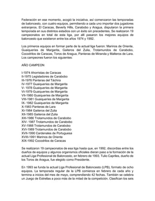 Federación en ese momento, acogió la iniciativa, así comenzaron las temporadas
de baloncesto, con cuatro equipos, permitiendo a cada uno importar dos jugadores
extranjeros. El Caracas, Beverly Hills, Carabobo y Aragua, disputaron la primera
temporada en sus distintos estadios con un éxito sin precedentes. Se realizaron 19
campeonatos en total de esta liga, por allí pasaron los mejores equipos de
baloncesto que existieron entre los años 1974 y 1992.
Los primeros equipos en formar parte de la actual liga fueron: Marinos de Oriente,
Guaiqueríes de Margarita, Gaiteros del Zulia, Trotamundos de Carabobo,
Cocodrilos de Caracas, Toros de Aragua, Panteras de Miranda y Malteros de Lara.
Los campeones fueron los siguientes:
AÑO CAMPEON
I-1974 Ahorristas de Caracas
II-1975 Legisladores de Carabobo
III-1976 Panteras del Táchira
IV-1977 Guaiqueríes de Margarita
V- 1978 Guaiqueríes de Margarita
VI-1979 Guaiqueríes de Margarita
VII-1980 Guaiqueríes de Margarita
VIII-1981 Guaiqueríes de Margarita
IX- 1982 Guaiqueríes de Margarita
X-1983 Panteras de Lara
XI-1984 Gaiteros del Zulia
XII-1985 Gaiteros del Zulia
XIII-1986 Trotamundos de Carabobo
XIV- 1987 Trotamundos de Carabobo
XV-1988 Trotamundos de Carabobo
XVI-1989 Trotamundos de Carabobo
XVII-1990 Cardenales de Portuguesa
XVIII-1991 Marinos de Oriente
XIX-1992 Cocodrilos de Caracas
Se realizaron 19 campeonatos de esa liga hasta que, en 1992, discordias entre los
dueños de equipos y algunos organismos oficiales dieran paso a la formación de la
actual Liga Profesional de Baloncesto, en febrero de 1993. Tulio Capriles, dueño de
los Toros de Aragua, fue elegido como Presidente.
En 1993 se funda la actual Liga Profesional de Baloncesto (LPB), formato de ocho
equipos. La temporada regular de la LPB comienza en febrero de cada año y
termina a inicios del mes de mayo, comprendiendo 42 fechas. También se celebra
un Juego de Estrellas a poco más de la mitad de la competición. Clasifican los seis
 