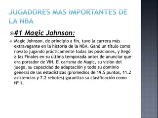 #1 Magic Johnson:
 Magic Johnson, de principio a fin, tuvo la carrera más
extravagante en la historia de la NBA. Ganó un título como
novato jugando prácticamente todas las posiciones, y llegó
a las Finales en su última temporada antes de anunciar que
era portador de VIH. El carisma de Magic, su visión del
juego, su capacidad de adaptación y todo su dominio
general de las estadísticas (promedios de 19.5 puntos, 11.2
asistencias y 7.2 rebotes) garantiza su clasificación como
Nº 1.
 