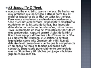  #2 Shaquille O’Neal:
 nunca recibe el crédito que se merece. De hecho, es
muy probable que no tengan a O'Neal entre los 10
mejores jugadores de la NBA de todos los tiempos.
Pero vamos a realmente evaluarlo adecuadamente;
Shaq es el más amenazante, imponente y monstruoso
espécimen en la historia de la liga. Era imposible
defenderlo por un lapso de ocho años, más o menos.
Tuvo un promedio de más de 29 puntos por partido en
tres temporadas, capturó cuatro títulos de la NBA y
lideró tres equipos diferentes a las Finales de la NBA.
Es simplemente irracional el clasificar a centros
legendarios como Wilt Chamberlain y Bill Russell
delante de él teniendo en cuenta que la competencia
en su época no tenía el tamaño adecuado para
competir. Shaq habría potencialmente promediado
más de 50 puntos y 20 rebotes por juego si hubiera
jugado en los años 60.
 