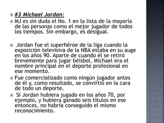  #3 Michael Jordan:
 MJ es sin duda el No. 1 en la lista de la mayoría
de las personas como el mejor jugador de todos
los tiempos. Sin embargo, es desigual.
 Jordan fue el superhéroe de la liga cuando la
exposición televisiva de la NBA estaba en su auge
en los años 90. Aparte de cuando él se retiró
brevemente para jugar béisbol, Michael era el
nombre principal en el deporte profesional en
ese momento.
 Fue comercializado como ningún jugador antes
de él y, como resultado, se convirtió en la cara
de todo un deporte.
 Si Jordan hubiera jugado en los años 70, por
ejemplo, y hubiera ganado seis títulos en ese
entonces, no habría conseguido el mismo
reconocimiento.
 