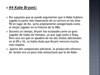  #4 Kobe Bryant:
 Por supuesto que se puede argumentar que si Kobe hubiera
jugado la parte más importante de su carrera en los años
90 en lugar de MJ, sería ampliamente categorizado como
el mejor jugador en la historia de la NBA.
 Durante un tiempo, Bryant fue eclipsado como un gran
jugador de todos los tiempos, ya que jugó junto a Shaq.
Pero una vez que se apoderó de los dos títulos adicionales
en el 09 y 10, no había duda que Bryant merecía mucho
más respeto.
 Aparte del campeonato adicional, la producción ofensiva
de Jordan era un poco más sensacional que la de Kobe.
 