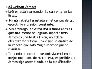  #5 LeBron James:
 LeBron está avanzando rápidamente en las
listas.
 Ningún atleta ha estado en el centro de tal
escrutinio y presión constante.
 Sin embargo, en estos dos últimos años es
que finalmente ha logrado superar todo.
James es una bestia física, un atleta
electrizante y tiene una visión instintiva de
la cancha que sólo Magic Johnson puede
rivalizar.
 Teniendo en cuenta que todavía está en el
mejor momento de su carrera, es posible que
James siga ascendiendo en la clasificación.
 
