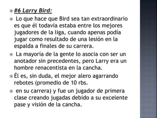  #6 Larry Bird:
 Lo que hace que Bird sea tan extraordinario
es que él todavía estaba entre los mejores
jugadores de la liga, cuando apenas podía
jugar como resultado de una lesión en la
espalda a finales de su carrera.
 La mayoría de la gente lo asocia con ser un
anotador sin precedentes, pero Larry era un
hombre renacentista en la cancha.
 Él es, sin duda, el mejor alero agarrando
rebotes (promedio de 10 rbs.
 en su carrera) y fue un jugador de primera
clase creando jugadas debido a su excelente
pase y visión de la cancha.
 
