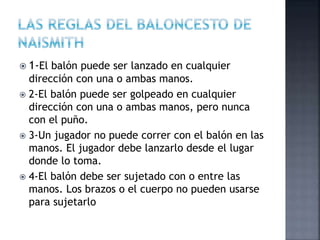  1-El balón puede ser lanzado en cualquier
dirección con una o ambas manos.
 2-El balón puede ser golpeado en cualquier
dirección con una o ambas manos, pero nunca
con el puño.
 3-Un jugador no puede correr con el balón en las
manos. El jugador debe lanzarlo desde el lugar
donde lo toma.
 4-El balón debe ser sujetado con o entre las
manos. Los brazos o el cuerpo no pueden usarse
para sujetarlo
 