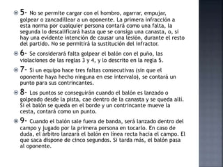  5- No se permite cargar con el hombro, agarrar, empujar,
golpear o zancadillear a un oponente. La primera infracción a
esta norma por cualquier persona contará como una falta, la
segunda lo descalificará hasta que se consiga una canasta, o, si
hay una evidente intención de causar una lesión, durante el resto
del partido. No se permitirá la sustitución del infractor.
 6- Se considerará falta golpear el balón con el puño, las
violaciones de las reglas 3 y 4, y lo descrito en la regla 5.
 7- Si un equipo hace tres faltas consecutivas (sin que el
oponente haya hecho ninguna en ese intervalo), se contará un
punto para sus contrincantes.
 8- Los puntos se conseguirán cuando el balón es lanzado o
golpeado desde la pista, cae dentro de la canasta y se queda allí.
Si el balón se queda en el borde y un contrincante mueve la
cesta, contará como un punto.
 9- Cuando el balón sale fuera de banda, será lanzado dentro del
campo y jugado por la primera persona en tocarlo. En caso de
duda, el árbitro lanzará el balón en línea recta hacia el campo. El
que saca dispone de cinco segundos. Si tarda más, el balón pasa
al oponente.
 