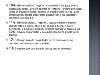  10-El árbitro auxiliar, "umpire", sancionará a los jugadores y
anotará las faltas, avisará además al "referee" (árbitro principal,
véase el siguiente punto) cuando un equipo cometa tres faltas
consecutivas. Tendrá poder para descalificar a los jugadores
conforme a la regla 5.
 11-El árbitro principal, "referee", jugará el balón y decide
cuando está en juego, dentro del campo o fuera, a quién
pertenece, y llevará el tiempo. Decidirá cuando se consigue un
punto, llevará el marcador y cualquier otra tarea propia de un
árbitro.
 12-El tiempo será de dos mitades de 15 minutos con un
descanso de 5 minutos entre ambas.
 13-El equipo que consiga más puntos será el vencedor.
 