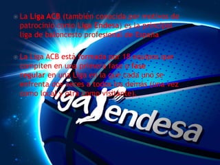  La Liga ACB (también conocida por motivos de
patrocinio como Liga Endesa) es la principal
liga de baloncesto profesional de España.
 La Liga ACB está formada por 18 equipos que
compiten en una primera fase o fase
regular en una Liga en la que cada uno se
enfrenta dos veces a todos los demás (una vez
como local y otra como visitante).
 
