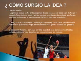  Hay dos teorías:
- La primera es que se fijó en los deportes de esa época, pero todos eran de fuerza y
contacto físico. Así que quiso inventar uno que necesitara más destreza que fuerza,
y recordó un juego en el que tenias que darle a un pato con una piedra.
- La segunda es que el le pidió al encargado del colegio unas cajas, pero el le llevó
unas cestas que mando colgar en la barandilla de la galería superior del gimnasio.
 El baloncesto femenino comenzó en 1892 cuando Senda Berenson modificó las
reglas para adaptar este deporte a las necesidades de las mujeres.
 