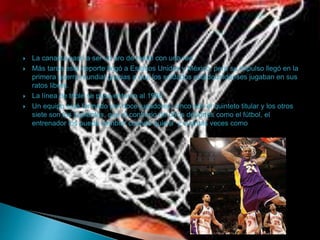  La canasta pasó a ser un aro de metal con una red.
 Más tarde este deporte llegó a Estados Unidos y México, pero su impulso llegó en la
primera guerra mundial gracias a que los soldados estadounidenses jugaban en sus
ratos libres.
 La línea de triple se puso entorno al 1980.
 Un equipo está formado por doce jugadores, cinco son el quinteto titular y los otros
siete son los suplentes, que al contrario de otros deportes como el fútbol, el
entrenador los puede cambiar cuando quiera y cuantas veces como quiera.
 