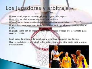  El base: es el jugador que crea el juego o marca la jugada.
 El escolta: es básicamente lo mismo que un base.
 El alero: es un buen tirador de triples y sabe hacer entradas.
 El ala-pívot: son jugadores con cuerpo que están en el juego para ayudar al
pívot.
 El pívot: suele ser el jugador más alto y juega debajo de la canasta para
coger el rebote.
En el saque la pelota se lanza al aire y se la lleva el equipo que la coja.
Hay tres árbitros: el principal y dos asistentes y por otra parte está la mesa
de anotadores.
 