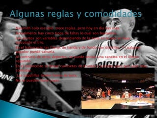  Naismith solo escribió trece reglas, pero hoy en día hay más.
 Actualmente hay cinco tipos de faltas lo cual son bastantes.
 Los puntos son variables dependiendo de la zona en la que se haya
ejecutado el tiro.
 En el baloncesto las fueras de banda y de fondo son distintas. Y cualquier
jugador puede salvarla.
 Al contrario de otros deportes, se puede anotar una canasta en el último
segundo.
 En el baloncesto se llevan camisetas de tirantes y grandes para que sean más
cómodas.
 Las zapatillas tienen forma de bota.
 No se pueden llevar joyas.
 
