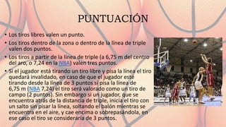 PUNTUACIÓN
• Los tiros libres valen un punto.
• Los tiros dentro de la zona o dentro de la línea de triple
valen dos puntos.
• Los tiros a partir de la línea de triple (a 6,75 m del centro
del aro, o 7,24 en la NBA) valen tres puntos.
• Si el jugador está tirando un tiro libre y pisa la línea el tiro
quedará invalidado, en caso de que el jugador esté
tirando desde la línea de 3 puntos si pisa la línea de
6,75 m (NBA 7,24) el tiro será valorado como un tiro de
campo (2 puntos). Sin embargo si un jugador, que se
encuentra atrás de la distancia de triple, inicia el tiro con
un salto sin pisar la línea, soltando el balón mientras se
encuentra en el aire, y cae encima o sobrepasándola, en
ese caso el tiro se consideraría de 3 puntos.
 