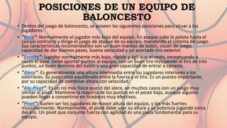 POSICIONES DE UN EQUIPO DE
BALONCESTO
• Dentro del juego de baloncesto, se poseen las siguientes posiciones para situar a los
jugadores:
• "Base": Normalmente el jugador más bajo del equipo. En ataque sube la pelota hasta el
campo contrario y dirige el juego de ataque de su equipo, mandando el sistema de juego.
Sus características recomendables son un buen manejo de balón, visión de juego,
capacidad de dar buenos pases, buena velocidad y un acertado tiro exterior.
• "Escolta": Jugador normalmente más bajo, rápido y ágil que el resto, exceptuando a
veces el base. Debe aportar puntos al equipo, con un buen tiro incluyendo el tiro de tres
puntos, un buen dominio del balón y una gran capacidad de entrar a canasta.
• "Alero": Es generalmente una altura intermedia entre los jugadores interiores y los
exteriores. Su juego está equilibrado entre la fuerza y el tiro. Es un puesto importante,
por su capacidad de combinar altura con velocidad.
• "Ala-Pívot": Es un rol más físico que el del alero, en muchos casos con un juego muy
similar al pívot. Mantiene la mayoría de los puntos en el poste bajo, aunque algunos
pueden llegar a convertirse en tiradores muy efectivos.
• "Pívot": Suelen ser los jugadores de mayor altura del equipo, y los más fuertes
muscularmente. Normalmente, el pívot debe usar su altura y su potencia jugando cerca
del aro. Un pívot que conjunte fuerza con agilidad es una pieza fundamental para su
equipo.
 