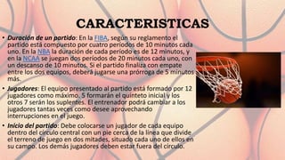 CARACTERISTICAS
• Duración de un partido: En la FIBA, según su reglamento el
partido está compuesto por cuatro períodos de 10 minutos cada
uno. En la NBA la duración de cada período es de 12 minutos, y
en la NCAA se juegan dos períodos de 20 minutos cada uno, con
un descanso de 10 minutos. Si el partido finaliza con empate
entre los dos equipos, deberá jugarse una prórroga de 5 minutos
más.
• Jugadores: El equipo presentado al partido está formado por 12
jugadores como máximo. 5 formarán el quinteto inicial y los
otros 7 serán los suplentes. El entrenador podrá cambiar a los
jugadores tantas veces como desee aprovechando
interrupciones en el juego.
• Inicio del partido: Debe colocarse un jugador de cada equipo
dentro del círculo central con un pie cerca de la línea que divide
el terreno de juego en dos mitades, situado cada uno de ellos en
su campo. Los demás jugadores deben estar fuera del círculo.
 