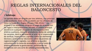 REGLAS INTERNACIONALES DEL
BALONCESTO
Arbitraje:
Un partido debe ser dirigido por tres árbitros, uno principal
y dos auxiliares. Estos serán ayudados por los oficiales de
mesa (artículo 45.1 Reglas Oficiales FIBA 2014).50​ Los
árbitros y sus ayudantes dirigirán el juego de acuerdo con
las reglas e interpretaciones oficiales. El árbitro principal
decidirá en cualquier situación de discrepancia entre
árbitros auxiliares, mesa de anotadores, dudas de validez en
las canastas, dará su aprobación al acta, es el responsable
de verificar, inspeccionar y aprobar todos los elementos
técnicos y podrá tomar decisiones sobre situaciones no
reglamentadas ni regladas. Los árbitros se pueden
comunicar con la mesa de anotadores y con el resto de
árbitros mediante la gesticulación, señalizando las
incidencias con una serie de señales preestablecidas.
 