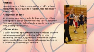 Dobles:
Los dobles es una falta por acompañar el balón al botar.
Acostumbra a pasar cuando el jugador hace dos pasos y
bota el balón.
3 segundos en Zona:
No se puede permanecer más de 3 segundos en el área
restringida del equipo contrario cuando se está atacando.
En caso de que estés defendiendo se puede estar en la
zona el tiempo que quieras.
Campo atrás :
El balón devuelto a pista trasera (campo atrás) se produce
cuando un equipo tiene control de balón en pista
delantera y uno de sus jugadores es el último en tocar el
balón en pista delantera y después él o un compañero es
el primero en tocarlo en pista trasera.
 