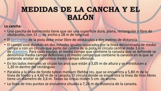 MEDIDAS DE LA CANCHA Y EL
BALÓN
La cancha:
• Una cancha de baloncesto tiene que ser una superficie dura, plana, rectangular y libre de
obstáculos, con 15 m de ancho y 28 m de longitud.
• El perímetro de la pista debe estar libre de obstáculos a dos metros de distancia.
• El campo está dividido en dos mitades iguales separados por la línea denominada de medio
campo y con un círculo que parte del centro de la pista, el círculo central mide 3,6 m
de diámetro. Para cada equipo, el medio campo que contiene la canasta que se defiende se
denomina medio campo defensivo y el medio campo que contiene la canasta en la que se
pretende anotar se denomina medio campo ofensivo.
• En los lados menores se sitúan los aros que están a 3,05 m de altura y se introducen a
1,20 m dentro del rectángulo.
• Paralela a la línea de fondo tabon matkum l9ehba res, que se encuentra a 5,80 m de la
línea de fondo y a 4,60 m de la canasta. El círculo donde se encuentra la línea de tiros libres
tiene un diámetro de 3,6 m. Todas las líneas miden 5 cm. de ancho.
• La línea de tres puntos se encuentra situada a 7,24 m de distancia de la canasta.
 