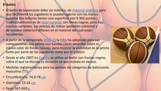 El balón:
• El balón de baloncesto debe ser esférico, de material sintético para
que fácilmente los jugadores lo puedan agarrar con las manos
sudadas (los balones tienen una superficie con 9.366 puntos).
Tradicionalmente es de color naranja, con líneas negras, pero hay
muchas variantes. Las pelotas de indoor (pabellón cubierto) y
de outdoor (exterior) difieren en el material del cual están
recubiertas.
• A partir de la temporada 2012-15 la FIBA ha adoptado para sus
competiciones una pelota con bandas claras amarillas sobre el
clásico color de fondo naranja, para mejorar la visibilidad de la pelota
tanto por parte de los jugadores como por el público.
• Desde el año 2007 en España se utiliza un balón con franjas negras,
sobre el que se discute su duración ya que resbala en exceso.
• Medidas reglamentarias para las pelotas de categorías de baloncesto
masculino (T7):
• Circunferencia: 74,9-78 cm
• Diámetro: 23-24 cm
• Peso: 567-650 g
 