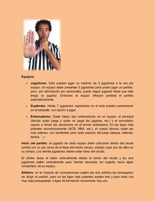 Equipos:
 Jugadores: Sólo pueden jugar un máximo de 5 jugadores a la vez por
equipo. Un equipo debe presentar 5 jugadores para poder jugar un partido,
pero, por eliminación por personales, puede seguir jugando hasta que sólo
tenga un jugador. Entonces el equipo infractor perderá el partido
automáticamente.
 Suplentes: Hasta 7 jugadores registrados en el acta pueden permanecer
en el banquillo con opción a jugar.
 Entrenadores: Suele haber dos entrenadores en un equipo: el principal
(decide quién juega y quién no juega las jugadas, etc.) y el secundario
(ayuda a tomar las decisiones en el primer entrenador). En las ligas más
potentes económicamente (ACB, NBA, etc.), el cuerpo técnico suele ser
más extenso, con asistentes para cada aspecto del juego (ataque, defensa,
táctica …)
Inicio del partido: un jugador de cada equipo debe colocarse dentro del círculo
central con un pie cerca de la línea del medio campo, situado cada uno de ellos en
su campo. Los demás jugadores deben estar fuera del círculo.
El árbitro lanza el balón verticalmente desde el centro del círculo y los dos
jugadores saltan verticalmente para intentar desviarla, sin cogerla, hacia algún
compañero de su equipo.
Árbitros: en la mayoría de competiciones suelen ser dos árbitros los encargados
de dirigir el partido, pero en las ligas más potentes existen tres y para otras con
muy bajo presupuesto o ligas de formación únicamente hay uno.
 