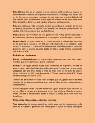 Falta técnica: falta de un jugador o de un miembro del banquillo que supone un
comportamiento impropio en un partido de baloncesto. Se castiga esta acción con
un tiro libre por el otro equipo y después de este balón que jugará de lado el rival
del infractor, pero el entrenador puede elegir el lanzador de los tiros libres. Dos
faltas técnicas no tienen por qué expulsar al jugador que las cometa.
Falta descalificante: falta personal o técnica que conlleva la expulsión del terreno
de juego y del partido del jugador o del miembro del banquillo que la comete; se
castiga de la misma manera que una falta técnica
Pies: la pelota no puede tocar los pies generando una ventaja para los atacantes o
los defensores, si lo hace, la posesión de la pelota pasa a ser del equipo contrario.
Defensa ilegal: un jugador defensor no puede permanecer más de tres segundos
en la zona de 3 segundos sin defender individualmente a un atacante. Esta
infracción se castiga con un tiro libre (el entrenador puede elegir quien lo tira) más
posesión para el equipo atacante desde el medio campo (Norma únicamente
aplicable a la NBA)
Definiciones relacionadas
Pivotar: es el movimiento en el que se puede mover un pie en todas direcciones,
mientras que el otro permanece quieto en el suelo.
Bonus: si un equipo comete cuatro faltas defensivas en un período, a partir de
este momento todas las faltas personales defensivas durante este periodo serán
castigadas con dos tiros desde la línea de tiros libres de la zona del equipo
infractor (situada en 4,60 m de la canasta, o 5,30 en medidas de la NBA). Cada
tiro libre conseguido vale un punto.
También se efectuarán dos tiros libres siempre que un jugador recibe una falta
mientras se encuentra en acción de tiro y tras las faltas técnicas, antideportivas o
descalificantes.
Cuando el jugador recibe una falta durante una jugada en la que logra encestar, se
da por válida la canasta y se le concede un tiro libre adicional. Cuando el jugador
recibe una falta al intentar lanzar desde la zona de 3 puntos, se le concederán tres
tiros libres.
Otras reglas relacionadas con tiempos máximos
Tres segundos: Un jugador atacante no puede pasar más de tres segundos en la
zona de 3 segundos, generando una ventaja para él o para su equipo (rectángulo
 