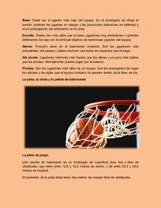 Base: Suele ser el jugador más bajo del equipo. Es el encargado de dirigir el
partido (ordenar las jugadas en ataque y las posiciones defensivas en defensa) y
es la prolongación del entrenador en la pista
Escolta: Suelen ser más altos que el base, jugadores muy anotadores o grandes
defensores los que son el principal objetivo de numerosas jugadas del equipo.
Aleros: Posición clave en el baloncesto moderno. Son los jugadores más
polivalentes del equipo y deben dominar casi todos los aspectos que el juego.
Ala pivote: Jugadores interiores más fuertes que los aleros y un poco más bajitos
que los pivotes. Normalmente pueden jugar por el exterior.
Pivotes: Son los jugadores más altos de un equipo. Son los encargados de coger
los rebotes y de vigilar que el equipo contrario no penetre dentro de la línea de tiro.
La pista, la cesta y la pelota de baloncesto
La pista de juego.
Una cancha de baloncesto es un rectángulo de superficie dura, lisa y libre de
obstáculos, que tiene entre 12,8 y 15,2 metros de ancho, y de entre 22,5 y 28,6
metros de longitud.
El perímetro de la pista debe tener dos metros de margen libre de obstáculos.
 
