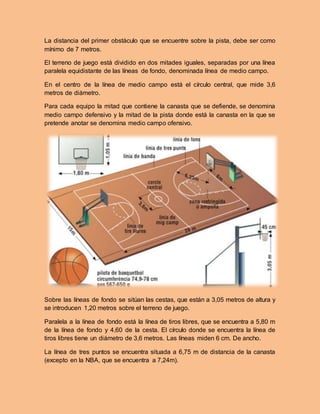 La distancia del primer obstáculo que se encuentre sobre la pista, debe ser como
mínimo de 7 metros.
El terreno de juego está dividido en dos mitades iguales, separadas por una línea
paralela equidistante de las líneas de fondo, denominada línea de medio campo.
En el centro de la línea de medio campo está el círculo central, que mide 3,6
metros de diámetro.
Para cada equipo la mitad que contiene la canasta que se defiende, se denomina
medio campo defensivo y la mitad de la pista donde está la canasta en la que se
pretende anotar se denomina medio campo ofensivo.
Sobre las líneas de fondo se sitúan las cestas, que están a 3,05 metros de altura y
se introducen 1,20 metros sobre el terreno de juego.
Paralela a la línea de fondo está la línea de tiros libres, que se encuentra a 5,80 m
de la línea de fondo y 4,60 de la cesta. El círculo donde se encuentra la línea de
tiros libres tiene un diámetro de 3,6 metros. Las líneas miden 6 cm. De ancho.
La línea de tres puntos se encuentra situada a 6,75 m de distancia de la canasta
(excepto en la NBA, que se encuentra a 7,24m).
 