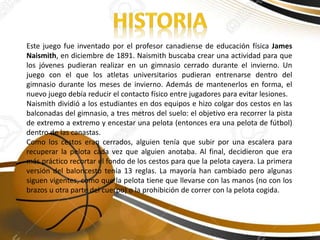 Este juego fue inventado por el profesor canadiense de educación física James
Naismith, en diciembre de 1891. Naismith buscaba crear una actividad para que
los jóvenes pudieran realizar en un gimnasio cerrado durante el invierno. Un
juego con el que los atletas universitarios pudieran entrenarse dentro del
gimnasio durante los meses de invierno. Además de mantenerlos en forma, el
nuevo juego debía reducir el contacto físico entre jugadores para evitar lesiones.
Naismith dividió a los estudiantes en dos equipos e hizo colgar dos cestos en las
balconadas del gimnasio, a tres metros del suelo: el objetivo era recorrer la pista
de extremo a extremo y encestar una pelota (entonces era una pelota de fútbol)
dentro de las canastas.
Como los cestos eran cerrados, alguien tenía que subir por una escalera para
recuperar la pelota cada vez que alguien anotaba. Al final, decidieron que era
más práctico recortar el fondo de los cestos para que la pelota cayera. La primera
versión del baloncesto tenía 13 reglas. La mayoría han cambiado pero algunas
siguen vigentes, como que la pelota tiene que llevarse con las manos (no con los
brazos u otra parte del cuerpo) o la prohibición de correr con la pelota cogida.
 