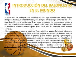 El baloncesto fue un deporte de exhibición en los Juegos Olímpicos de 1928 y Juegos
Olímpicos de 1932, alcanzando la categoría olímpica en los Juegos Olímpicos de 1936.
Aquí Naismith tuvo la oportunidad de ver como su creación era convertida en categoría
olímpica, cuando fue acompañado por Adolf Hitler en el palco de honor, en Alemania.
El baloncesto femenino debió esperar hasta 1976 para su admisión como deporte
olímpico.
El juego gustó y se estableció pronto en Estados Unidos. México, fue donde primero se
introdujo por motivos geográficos. A Europa, llegó de la mano de las sedes de YMCA a
París, Francia. Pero no fue hasta la primera guerra mundial que cogió gran impulso,
sobre todo gracias a los soldados estadounidenses que jugaban en sus ratos libres. El
baloncesto en la actualidad cuenta con una gran difusión en diferentes países de todo
el mundo, siendo uno de los deportes con más participantes y competiciones regulares
en distintas zonas y países del mundo. En Estados Unidos, se disputa la National
Basketball Association|NBA, considerada la mejor competición mundial de baloncesto
de clubes.
 