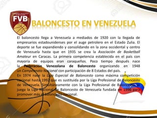 El baloncesto llega a Venezuela a mediados de 1920 con la llegada de
empresarios estadounidenses por el auge petrolero en el Estado Zulia. El
deporte se fue expandiendo y consolidando en la zona occidental y centro
de Venezuela hasta que en 1935 se crea la Asociación de Basketball
Amateur en Caracas. La primera competencia establecida en el país con
mayoría de equipos eran caraqueños. Poco tiempo después nace
la Federación Venezolana de Baloncesto organizando en 1948
un Campeonato Nacional con participación de 8 Estados del país.
En 1974 nace la Liga Especial de Baloncesto como máxima competición
nacional hasta 1992 que es sustituida por la Liga Profesional de Baloncesto
de Venezuela. Simultáneamente con la Liga Profesional de Baloncesto se
juega la Liga Nacional de Baloncesto de Venezuela fundada en 1996 para
promover más el baloncesto nacional.
 