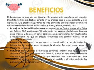 El baloncesto es uno de los deportes de equipo más populares del mundo.
Divertido, vertiginoso, táctico, sencillo en su práctica pero a la vez exigente y muy
espectacular, lo practican jugadores de todo el mundo beneficiándose además de
toda una serie de estímulos en los ámbitos físico y mental, como lo son:
• La mejora de las habilidades motoras: según Lander Castro, preparador físico
del Delteco GBC explica que, “El baloncesto nos ayuda a nivel de coordinación
óculo-manual y de pies, en parte, porque es un deporte donde hay mucho salto
y desequilibrio. Así que su práctica continuada nos permite mejoras en el
apartado del equilibrio”.
• Favorece la confianza: es necesaria la participación activa de todos los
integrantes del equipo para conseguir la victoria. Por esta razón, ayuda a
mejorar la confianza.
• Reduce el estrés: Gracias a su práctica podemos sentirnos más relajados para
afrontar el día a día de nuestra vida. Además, el tirar a canasta requiere de una
concentración casi máxima, por lo que tenemos que tener nuestros cinco
sentidos dirigidos a este objetivo. Durante el partido o el entrenamiento los
problemas que podemos tener ¨desaparecen¨.
 